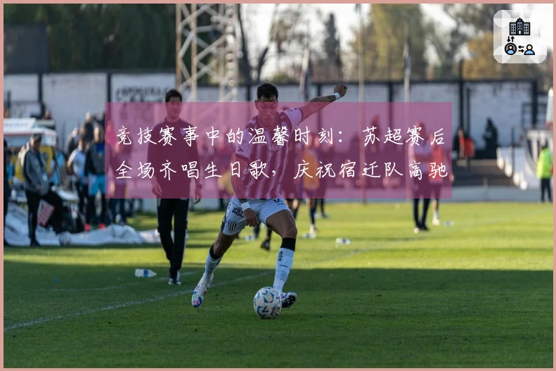 竞技赛事中的温馨时刻：苏超赛后全场齐唱生日歌，庆祝宿迁队高驰的生日