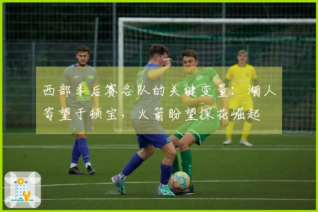 西部季后赛各队的关键变量：湖人寄望于顿宝，火箭盼望探花崛起