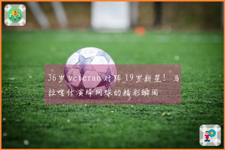 36岁 veteran 对阵 19岁新星！马拉喀什演绎网球的精彩瞬间