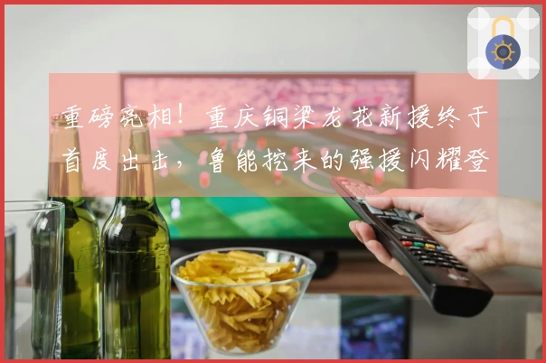 重磅亮相！重庆铜梁龙花新援终于首度出击，鲁能挖来的强援闪耀登场