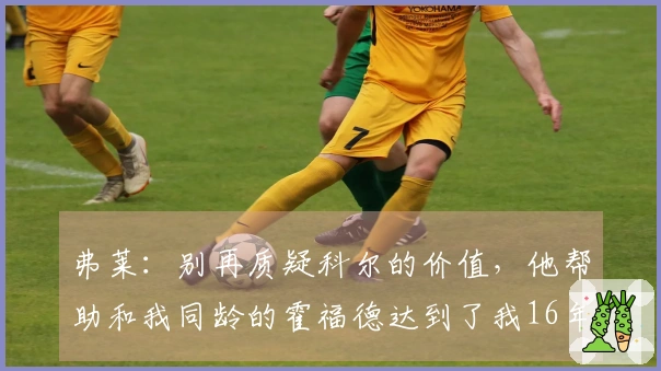 弗莱：别再质疑科尔的价值，他帮助和我同龄的霍福德达到了我16年的状态