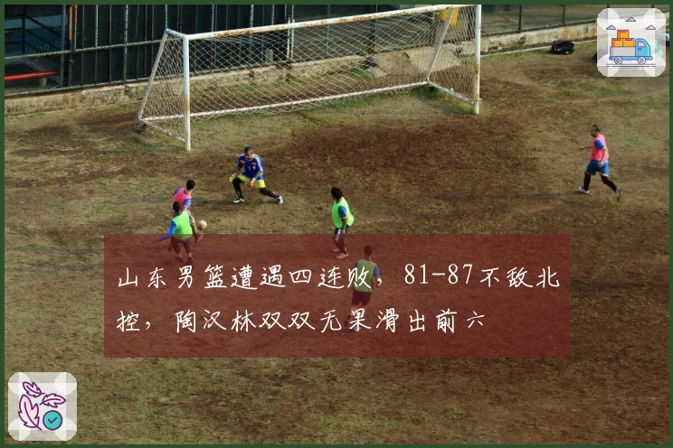 山东男篮遭遇四连败，81-87不敌北控，陶汉林双双无果滑出前六