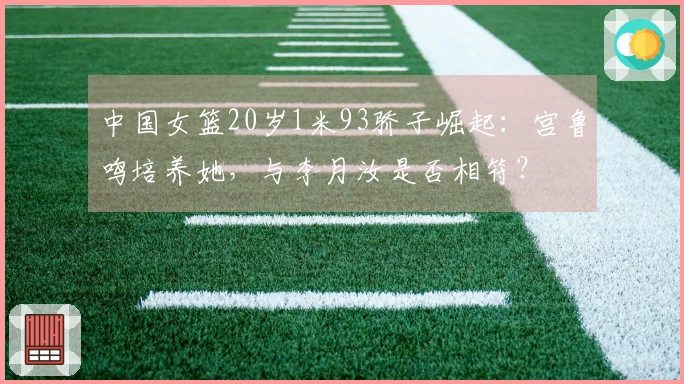 中国女篮20岁1米93骄子崛起：宫鲁鸣培养她，与李月汝是否相符？