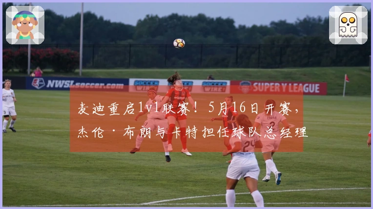 麦迪重启1v1联赛！5月16日开赛，杰伦·布朗与卡特担任球队总经理