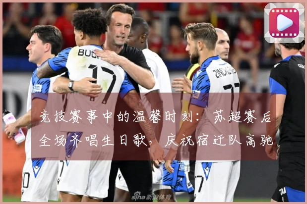 竞技赛事中的温馨时刻：苏超赛后全场齐唱生日歌，庆祝宿迁队高驰的生日
